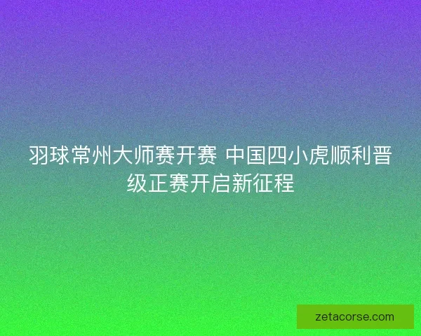 羽球常州大师赛开赛 中国四小虎顺利晋级正赛开启新征程