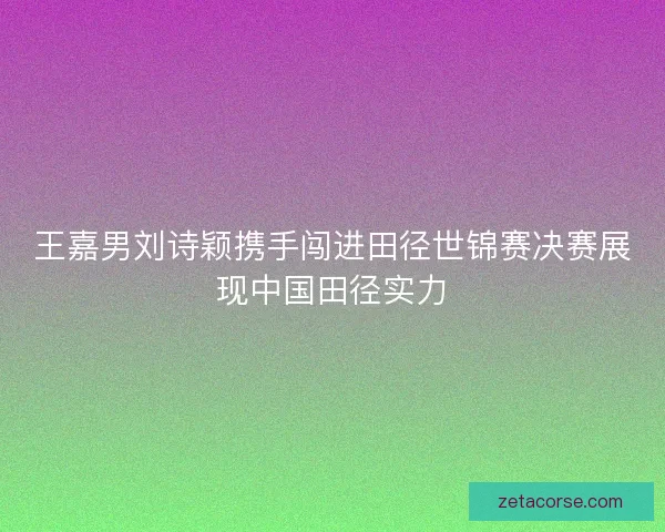 王嘉男刘诗颖携手闯进田径世锦赛决赛展现中国田径实力 王嘉男刘诗颖携手闯进田径世锦赛决赛展现中国田径实力
