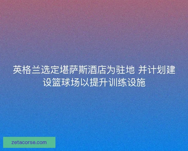 英格兰选定堪萨斯酒店为驻地 并计划建设篮球场以提升训练设施 英格兰选定堪萨斯酒店为驻地 并计划建设篮球场以提升训练设施