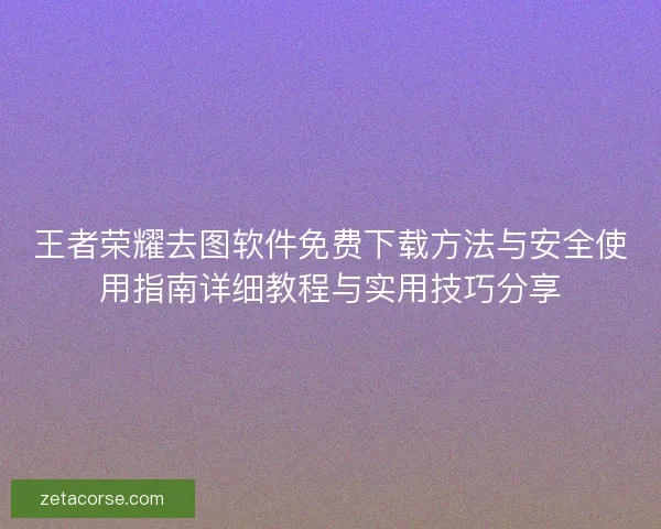 王者荣耀去图软件免费下载方法与安全使用指南详细教程与实用技巧分享