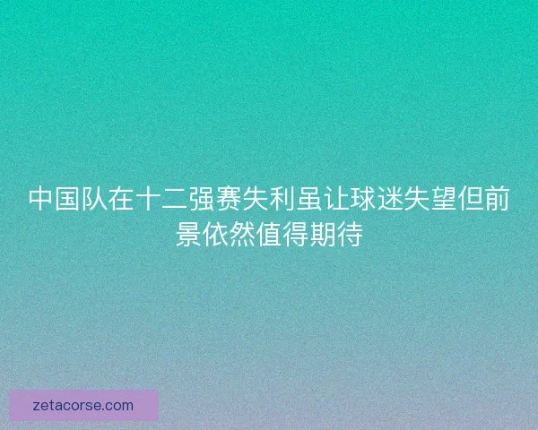 中国队在十二强赛失利虽让球迷失望但前景依然值得期待 中国队在十二强赛失利虽让球迷失望但前景依然值得期待