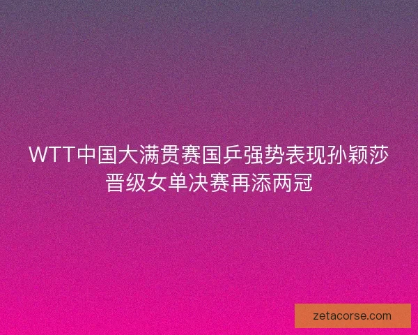 WTT中国大满贯赛国乒强势表现孙颖莎晋级女单决赛再添两冠