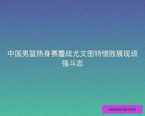 中国男篮热身赛鏖战尤文图特惜败展现顽强斗志 中国男篮热身赛鏖战尤文图特惜败展现顽强斗志