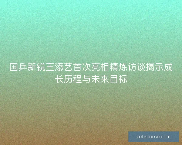 国乒新锐王添艺首次亮相精炼访谈揭示成长历程与未来目标 国乒新锐王添艺首次亮相精炼访谈揭示成长历程与未来目标