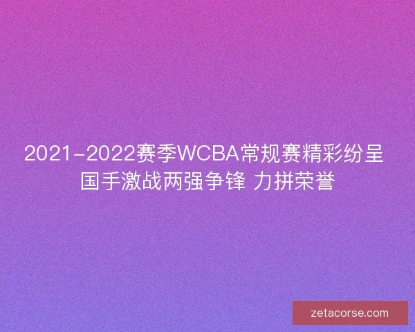 2021-2022赛季WCBA常规赛精彩纷呈 国手激战两强争锋 力拼荣誉 2021-2022赛季WCBA常规赛精彩纷呈 国手激战两强争锋 力拼荣誉