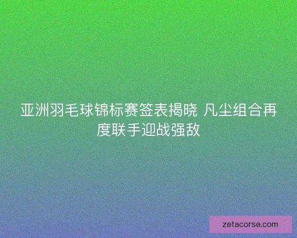 亚洲羽毛球锦标赛签表揭晓 凡尘组合再度联手迎战强敌 亚洲羽毛球锦标赛签表揭晓 凡尘组合再度联手迎战强敌
