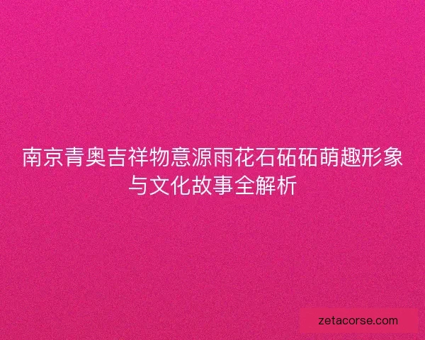 南京青奥吉祥物意源雨花石砳砳萌趣形象与文化故事全解析 南京青奥吉祥物意源雨花石砳砳萌趣形象与文化故事全解析