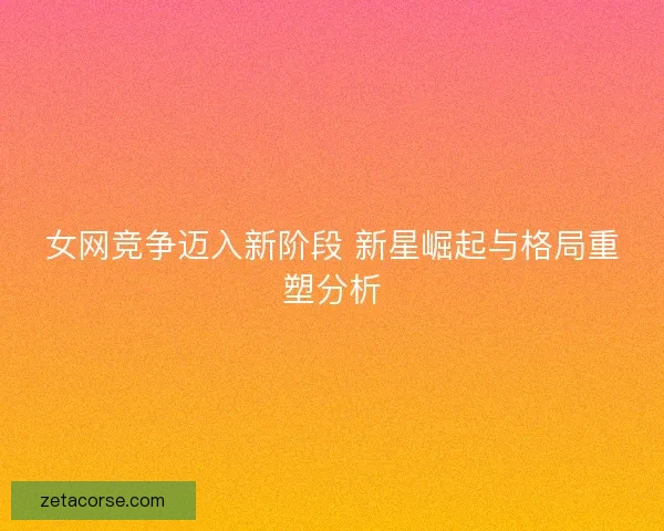 女网竞争迈入新阶段 新星崛起与格局重塑分析 女网竞争迈入新阶段 新星崛起与格局重塑分析