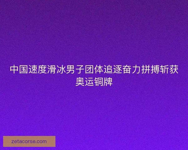 中国速度滑冰男子团体追逐奋力拼搏斩获奥运铜牌 中国速度滑冰男子团体追逐奋力拼搏斩获奥运铜牌