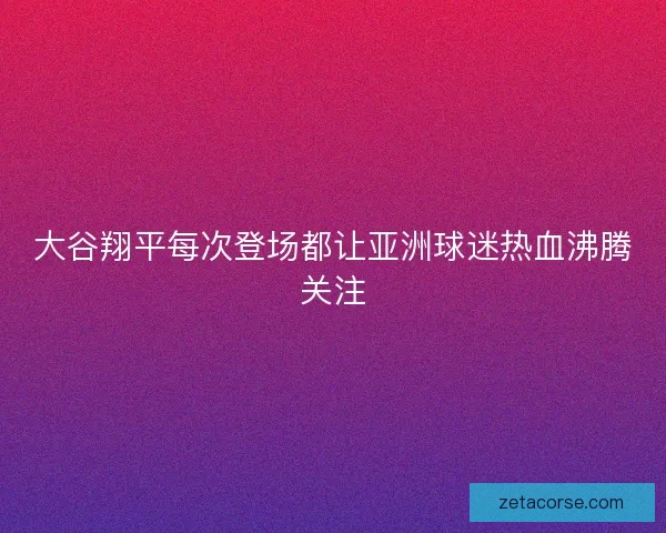 大谷翔平每次登场都让亚洲球迷热血沸腾关注
